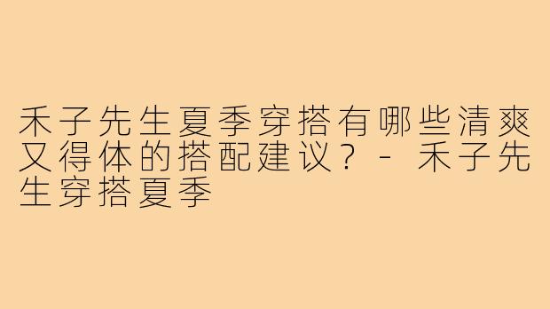 禾子先生夏季穿搭有哪些清爽又得体的搭配建议？-禾子先生穿搭夏季