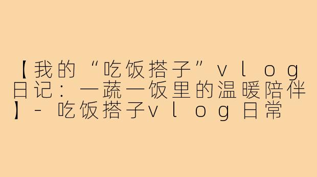 【我的“吃饭搭子”vlog日记:一蔬一饭里的温暖陪伴】-吃饭搭子vlog日常