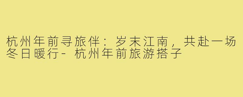 杭州年前寻旅伴：岁末江南，共赴一场冬日暖行-杭州年前旅游搭子