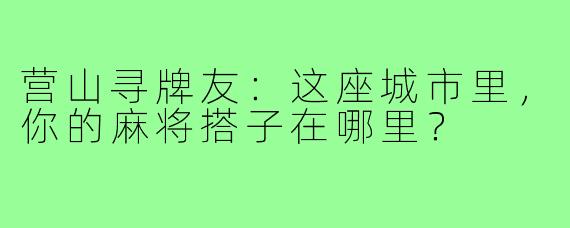 营山寻牌友：这座城市里，你的麻将搭子在哪里？