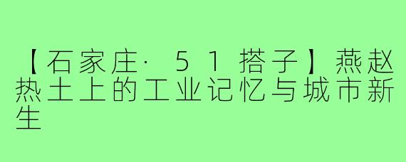 【石家庄·51搭子】燕赵热土上的工业记忆与城市新生