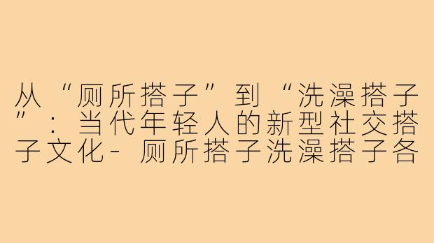 从“厕所搭子”到“洗澡搭子”：当代年轻人的新型社交搭子文化-厕所搭子洗澡搭子各种搭子文案