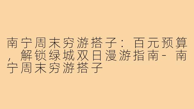 南宁周末穷游搭子：百元预算，解锁绿城双日漫游指南-南宁周末穷游搭子