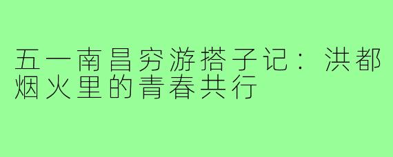 五一南昌穷游搭子记：洪都烟火里的青春共行