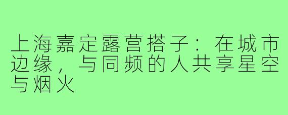 上海嘉定露营搭子：在城市边缘，与同频的人共享星空与烟火