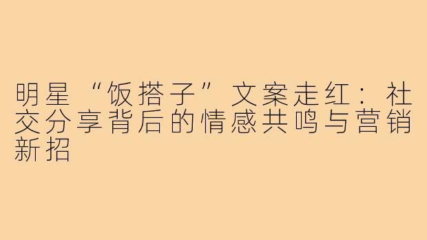 明星“饭搭子”文案走红:社交分享背后的情感共鸣与营销新招