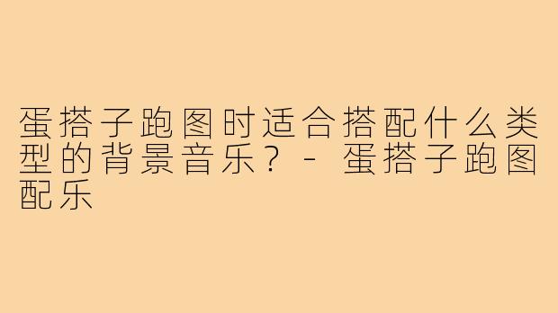 蛋搭子跑图时适合搭配什么类型的背景音乐？-蛋搭子跑图配乐