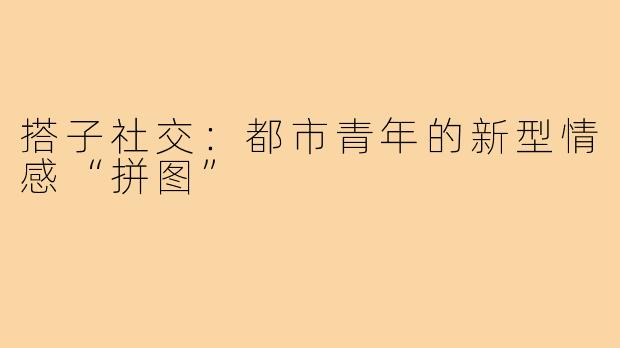 搭子社交：都市青年的新型情感“拼图”