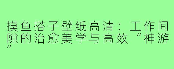 摸鱼搭子壁纸高清:工作间隙的治愈美学与高效“神游”