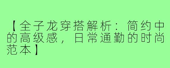 【全子龙穿搭解析：简约中的高级感，日常通勤的时尚范本】
