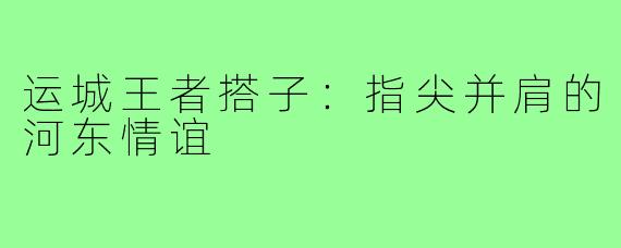 运城王者搭子：指尖并肩的河东情谊
