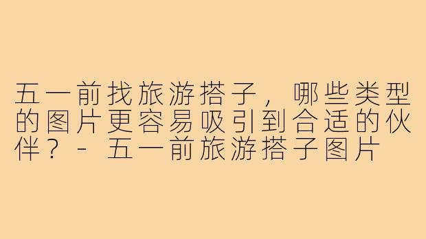 五一前找旅游搭子，哪些类型的图片更容易吸引到合适的伙伴？-五一前旅游搭子图片