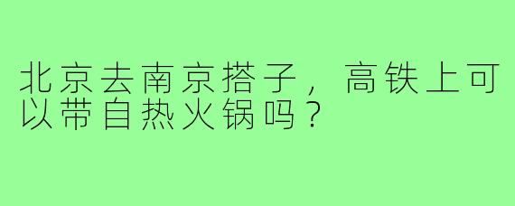 北京去南京搭子，高铁上可以带自热火锅吗？