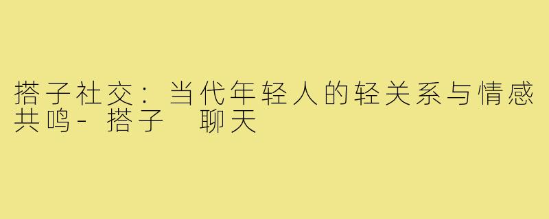 搭子社交：当代年轻人的轻关系与情感共鸣-搭子 聊天