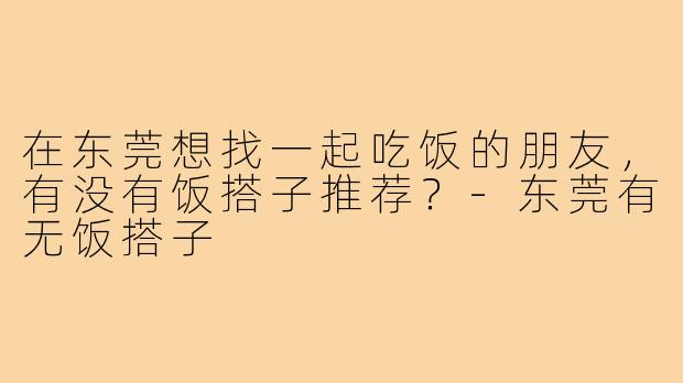在东莞想找一起吃饭的朋友，有没有饭搭子推荐？-东莞有无饭搭子
