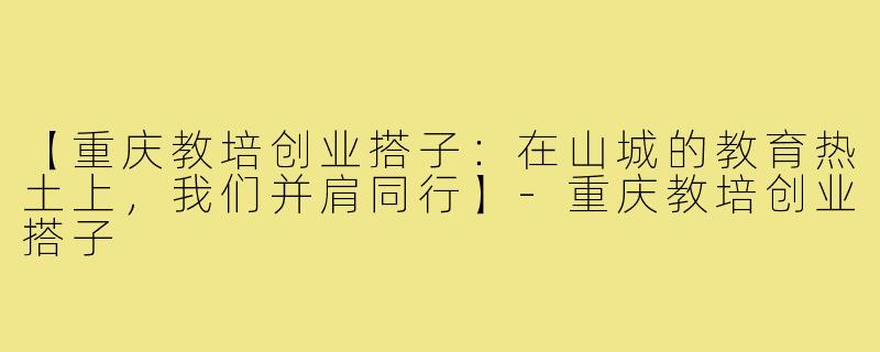 【重庆教培创业搭子:在山城的教育热土上,我们并肩同行】-重庆教培创业搭子