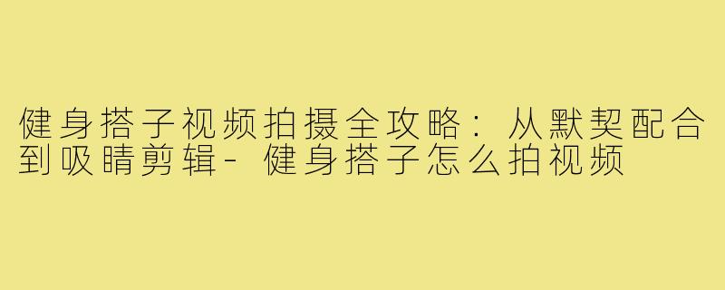 健身搭子视频拍摄全攻略:从默契配合到吸睛剪辑-健身搭子怎么拍视频