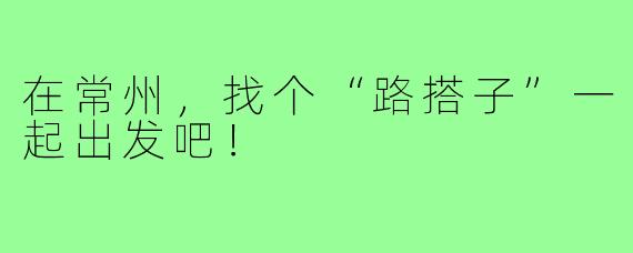 在常州，找个“路搭子”一起出发吧！