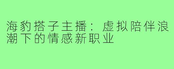 海豹搭子主播:虚拟陪伴浪潮下的情感新职业