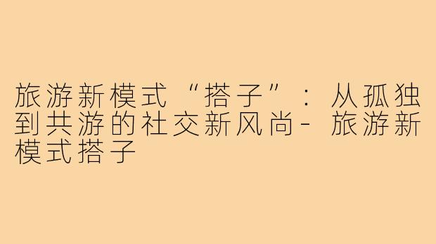 旅游新模式“搭子”：从孤独到共游的社交新风尚-旅游新模式搭子