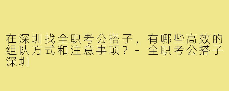 在深圳找全职考公搭子，有哪些高效的组队方式和注意事项？-全职考公搭子深圳
