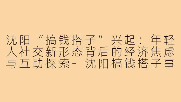 沈阳“搞钱搭子”兴起：年轻人社交新形态背后的经济焦虑与互助探索-沈阳搞钱搭子事件