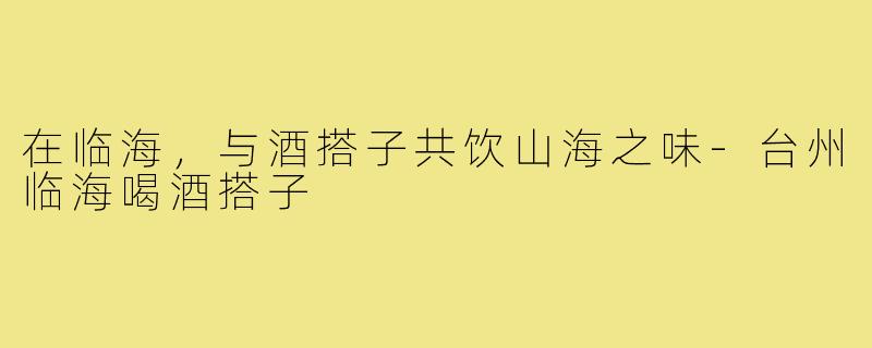 在临海，与酒搭子共饮山海之味-台州临海喝酒搭子