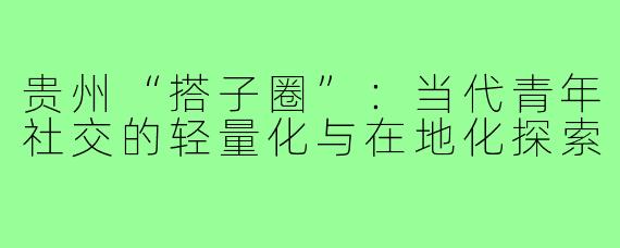 贵州“搭子圈”：当代青年社交的轻量化与在地化探索
