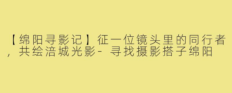 【绵阳寻影记】征一位镜头里的同行者，共绘涪城光影-寻找摄影搭子绵阳