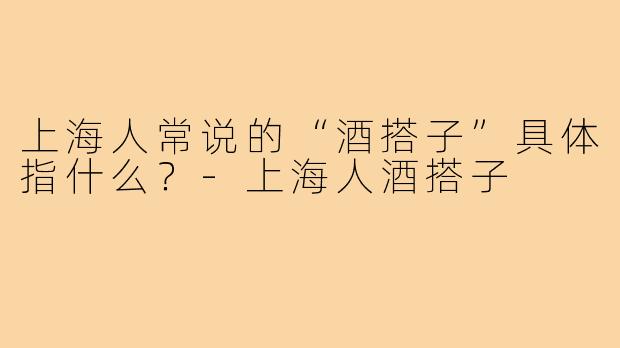 上海人常说的“酒搭子”具体指什么？-上海人酒搭子