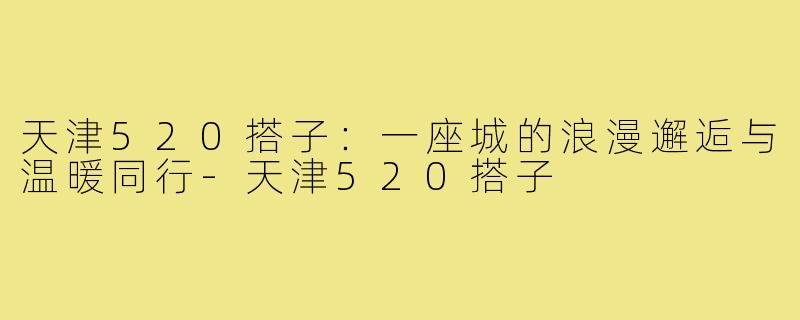 天津520搭子：一座城的浪漫邂逅与温暖同行-天津520搭子
