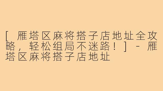 [雁塔区麻将搭子店地址全攻略，轻松组局不迷路！]-雁塔区麻将搭子店地址