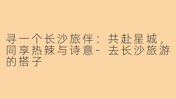 寻一个长沙旅伴：共赴星城，同享热辣与诗意-去长沙旅游的搭子