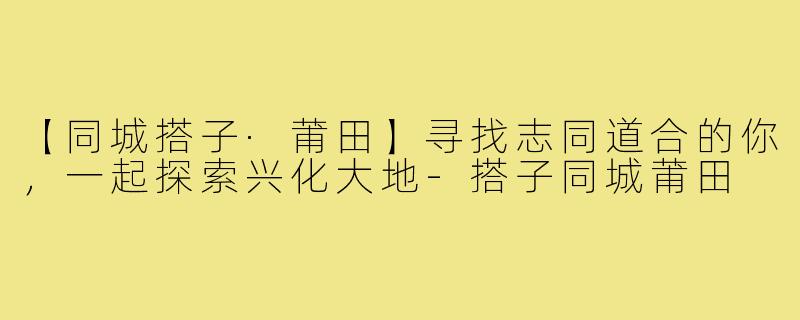 【同城搭子·莆田】寻找志同道合的你，一起探索兴化大地-搭子同城莆田