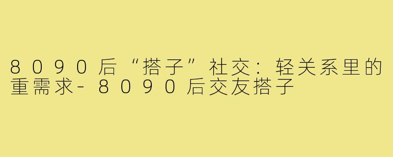 8090后“搭子”社交：轻关系里的重需求-8090后交友搭子