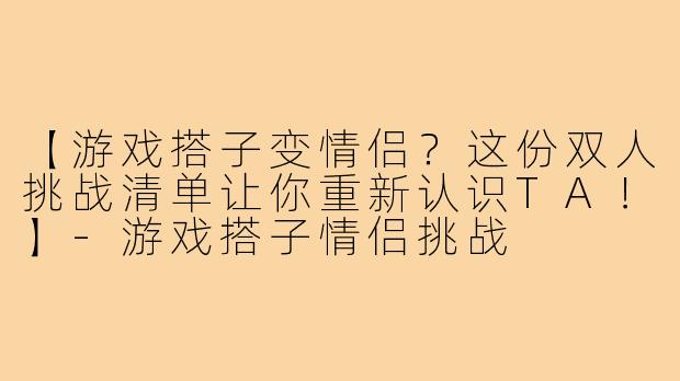【游戏搭子变情侣？这份双人挑战清单让你重新认识TA！】-游戏搭子情侣挑战