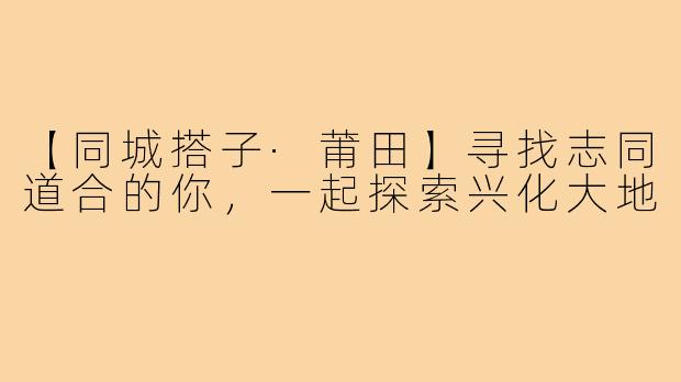 【同城搭子·莆田】寻找志同道合的你，一起探索兴化大地