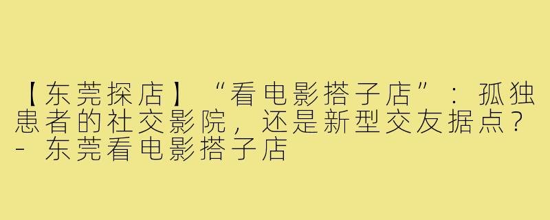 【东莞探店】“看电影搭子店”:孤独患者的社交影院,还是新型交友据点?-东莞看电影搭子店