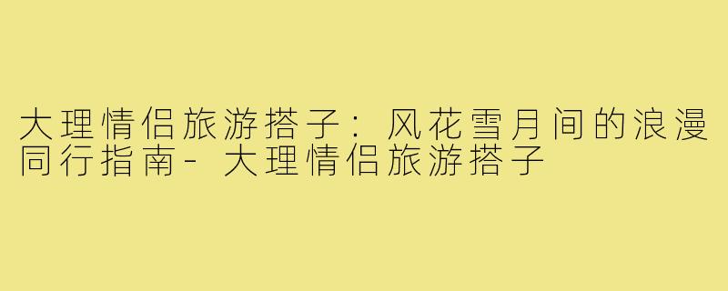 大理情侣旅游搭子：风花雪月间的浪漫同行指南-大理情侣旅游搭子