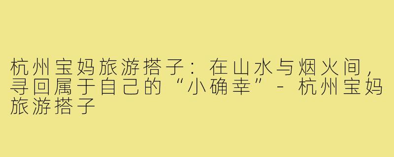 杭州宝妈旅游搭子：在山水与烟火间，寻回属于自己的“小确幸”-杭州宝妈旅游搭子