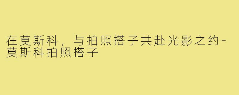 在莫斯科，与拍照搭子共赴光影之约-莫斯科拍照搭子