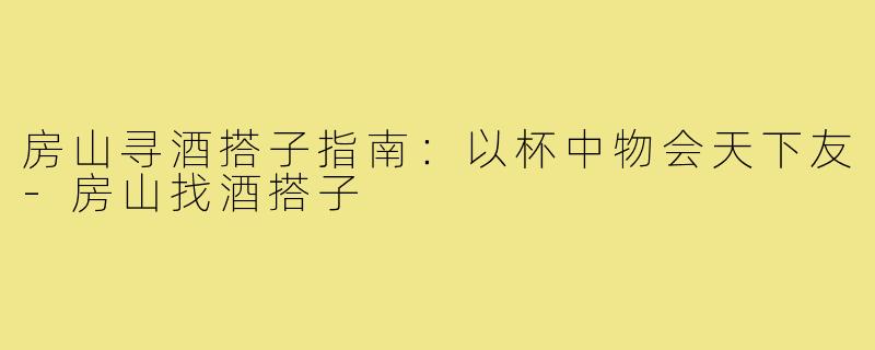 房山寻酒搭子指南：以杯中物会天下友-房山找酒搭子