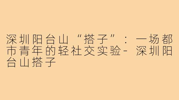 深圳阳台山“搭子”：一场都市青年的轻社交实验-深圳阳台山搭子