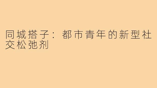 同城搭子:都市青年的新型社交松弛剂