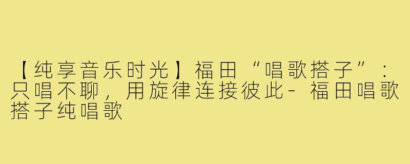 【纯享音乐时光】福田“唱歌搭子”：只唱不聊，用旋律连接彼此-福田唱歌搭子纯唱歌