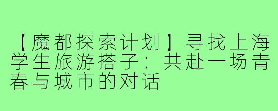【魔都探索计划】寻找上海学生旅游搭子：共赴一场青春与城市的对话