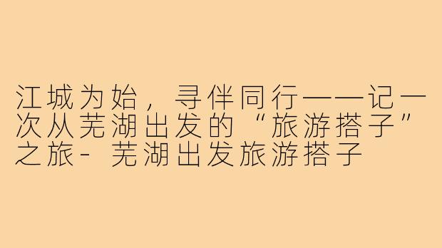 江城为始,寻伴同行——记一次从芜湖出发的“旅游搭子”之旅-芜湖出发旅游搭子