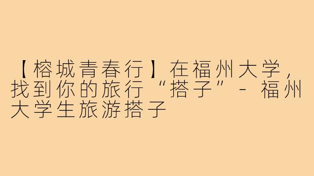 【榕城青春行】在福州大学，找到你的旅行“搭子”-福州大学生旅游搭子