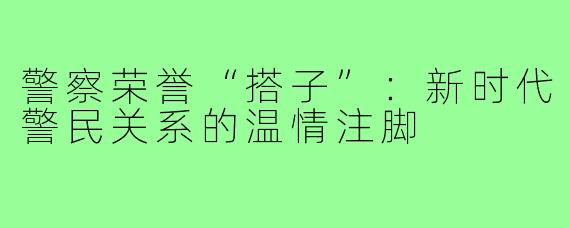 警察荣誉“搭子”:新时代警民关系的温情注脚