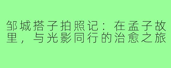 邹城搭子拍照记：在孟子故里，与光影同行的治愈之旅
